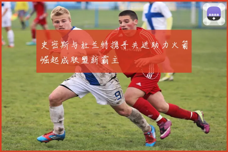 史密斯与杜兰特携手共进助力火箭崛起成联盟新霸主