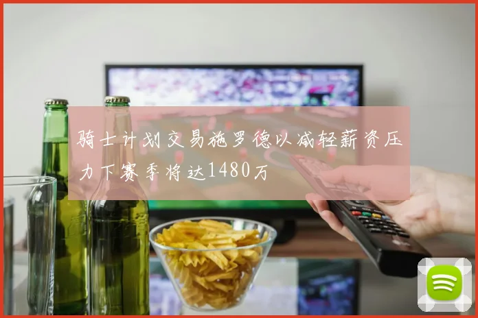 骑士计划交易施罗德以减轻薪资压力下赛季将达1480万