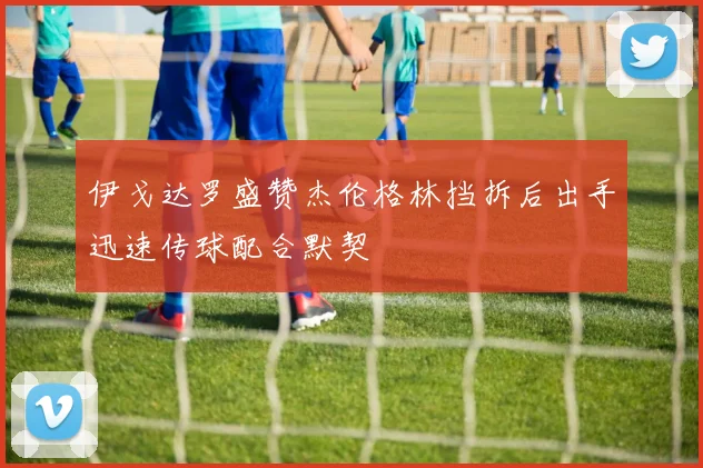 伊戈达罗盛赞杰伦格林挡拆后出手迅速传球配合默契
