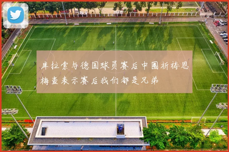 库拉索与德国球员赛后中圈祈祷恩梅查表示赛后我们都是兄弟