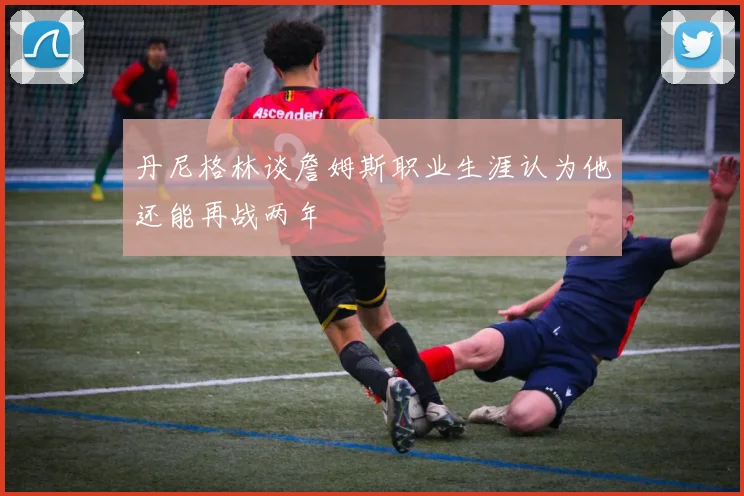 丹尼格林谈詹姆斯职业生涯认为他还能再战两年