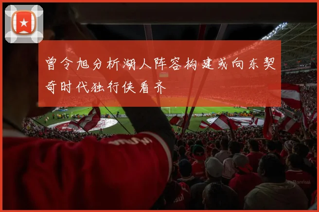 曾令旭分析湖人阵容构建或向东契奇时代独行侠看齐