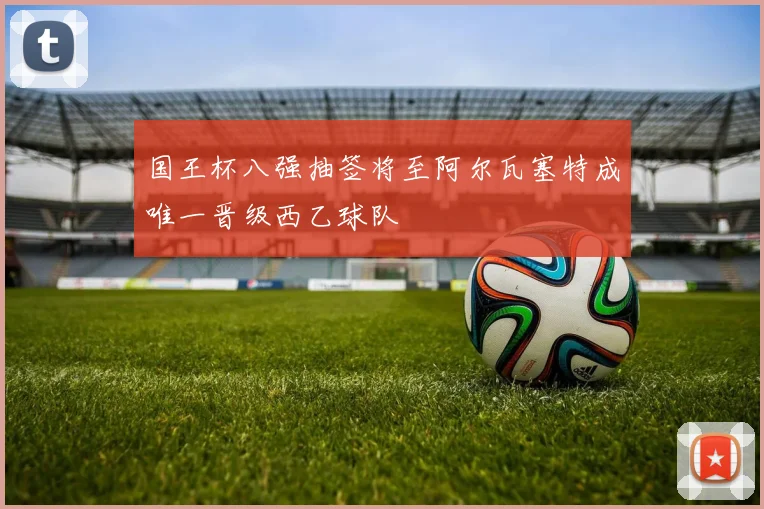 国王杯八强抽签将至阿尔瓦塞特成唯一晋级西乙球队