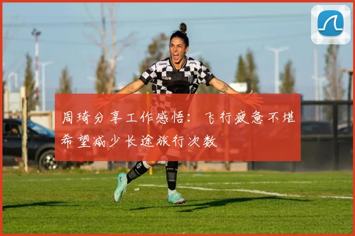 周琦分享工作感悟：飞行疲惫不堪希望减少长途旅行次数