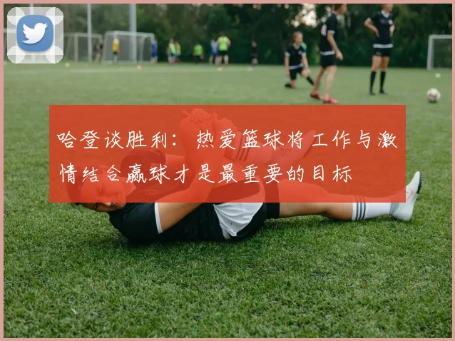 哈登谈胜利：热爱篮球将工作与激情结合赢球才是最重要的目标